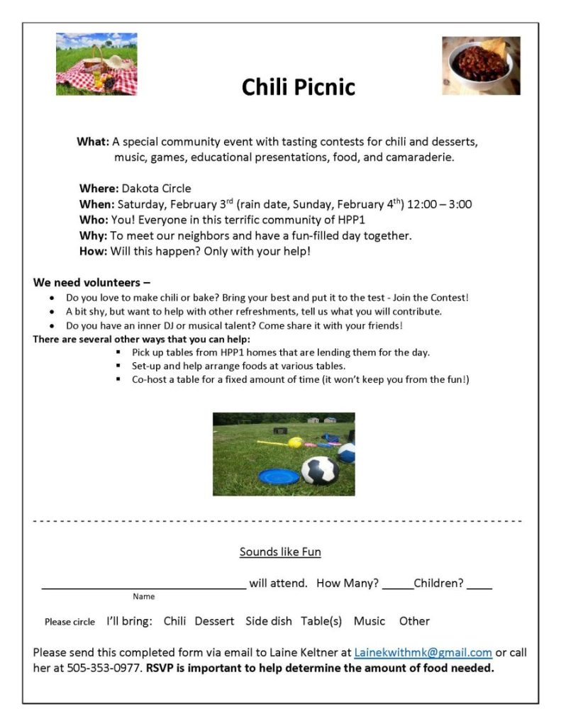  Chili Picnic What: A special community event with tasting contests for chili and desserts, music, games, educational presentations, food, and camaraderie. Where: Dakota Circle When: Saturday, February 3rd (rain date, Sunday, February 4th) 12:00 – 3:00 Who: You! Everyone in this terrific community of HPP1 Why: To meet our neighbors and have a fun-filled day together. How: Will this happen? Only with your help! We need volunteers – • Do you love to make chili or bake? Bring your best and put it to the test - Join the Contest! • A bit shy, but want to help with other refreshments, tell us what you will contribute. • Do you have an inner DJ or musical talent? Come share it with your friends! There are several other ways that you can help:  Pick up tables from HPP1 homes that are lending them for the day.  Set-up and help arrange foods at various tables.  Co-host a table for a fixed amount of time (it won’t keep you from the fun!) - - - - - - - - - - - - - - - - - - - - - - - - - - - - - - - - - - - - - - - - - - - - - - - - - - - - - - - - - - - - - - - - - - - - - - - - Sounds like Fun ________________________________ will attend. How Many? _____Children? ____ Name Please circle I’ll bring: Chili Dessert Side dish Table(s) Music Other Please send this completed form via email to Laine Keltner at Lainekwithmk@gmail.com or call her at 505-353-0977. RSVP is important to help determine the amount of food needed.
